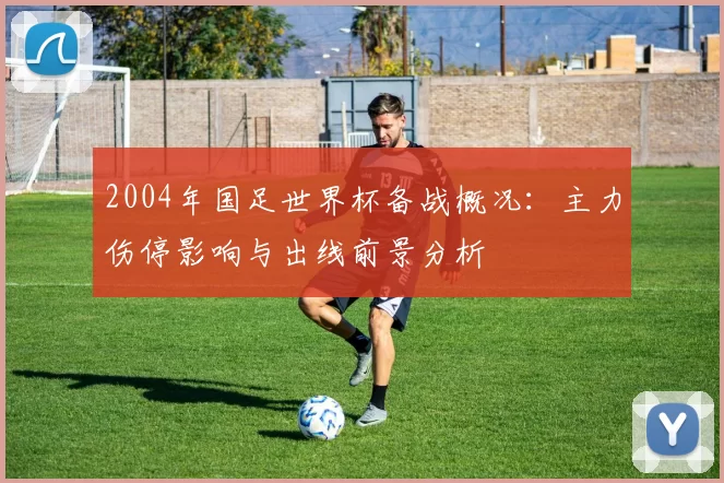 2004年国足世界杯备战概况:主力伤停影响与出线前景分析