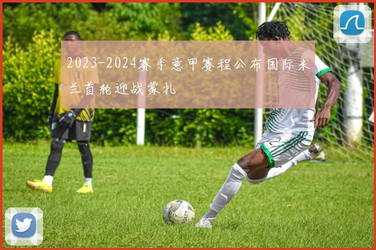 2023-2024赛季意甲赛程公布国际米兰首轮迎战蒙扎
