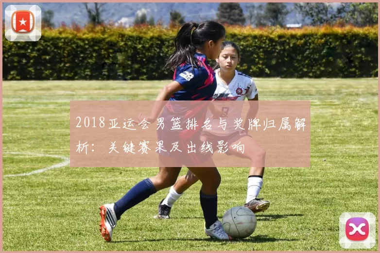 2018亚运会男篮排名与奖牌归属解析:关键赛果及出线影响