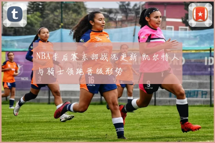 NBA季后赛东部战况更新 凯尔特人与骑士领跑晋级形势