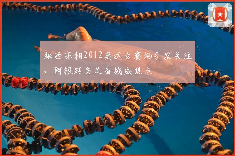 梅西亮相2012奥运会赛场引发关注，阿根廷男足备战成焦点