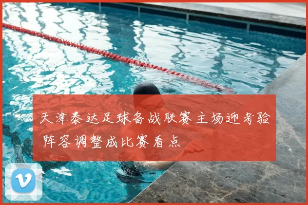 天津泰达足球备战联赛主场迎考验 阵容调整成比赛看点