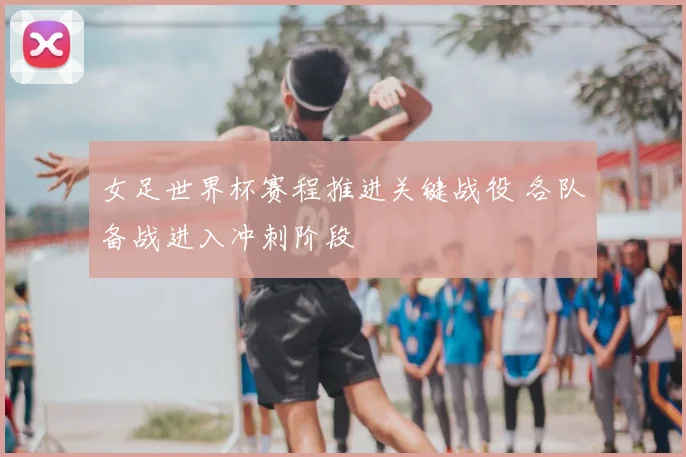 女足世界杯赛程推进关键战役 各队备战进入冲刺阶段