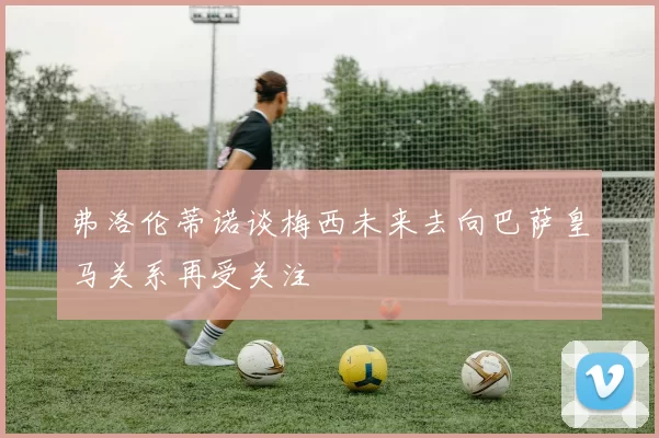 弗洛伦蒂诺谈梅西未来去向巴萨皇马关系再受关注