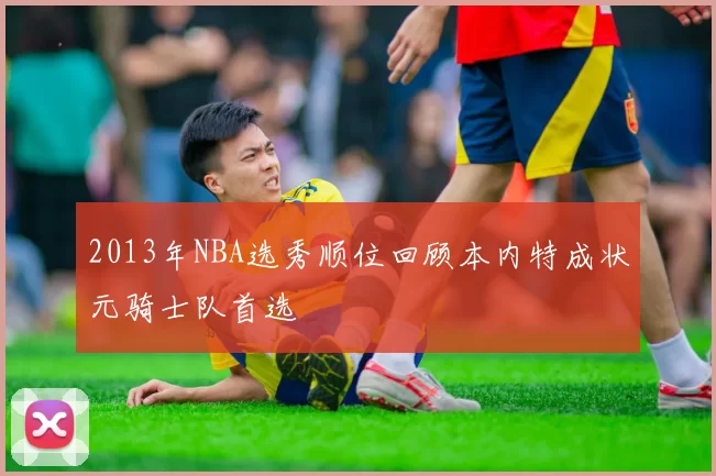 2013年NBA选秀顺位回顾本内特成状元骑士队首选