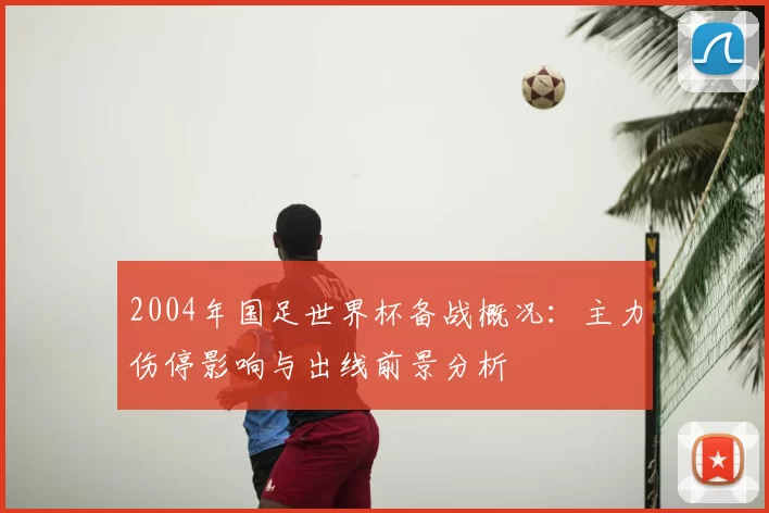 2004年国足世界杯备战概况:主力伤停影响与出线前景分析