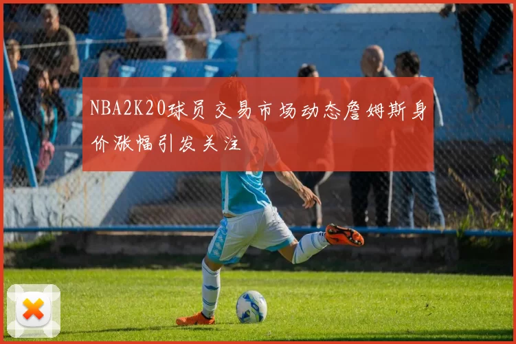 NBA2K20球员交易市场动态詹姆斯身价涨幅引发关注