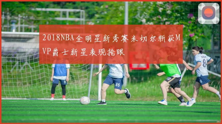 2018NBA全明星新秀赛米切尔斩获MVP爵士新星表现抢眼