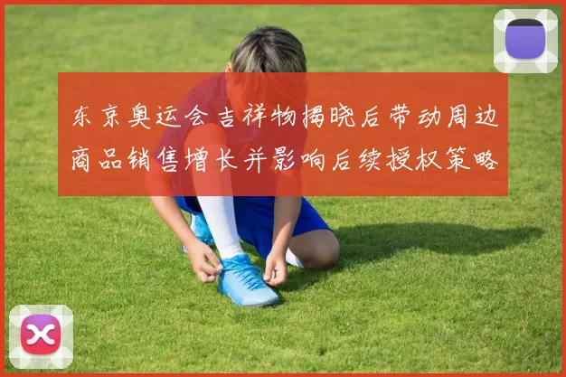 东京奥运会吉祥物揭晓后带动周边商品销售增长并影响后续授权策略