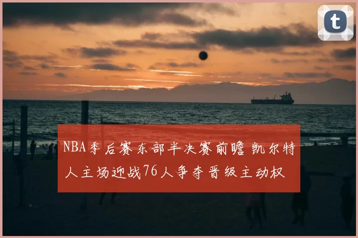 NBA季后赛东部半决赛前瞻 凯尔特人主场迎战76人争夺晋级主动权