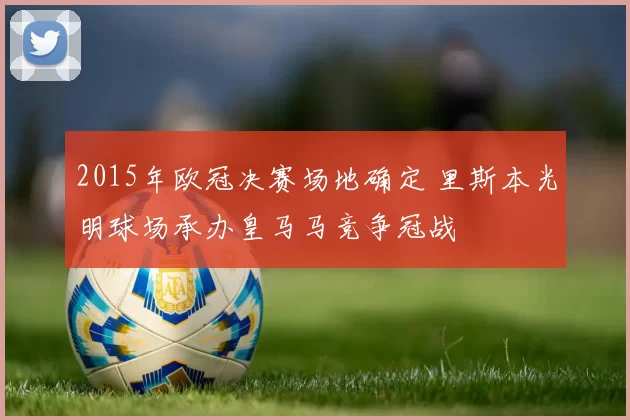 2015年欧冠决赛场地确定 里斯本光明球场承办皇马马竞争冠战