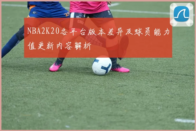 NBA2K20各平台版本差异及球员能力值更新内容解析