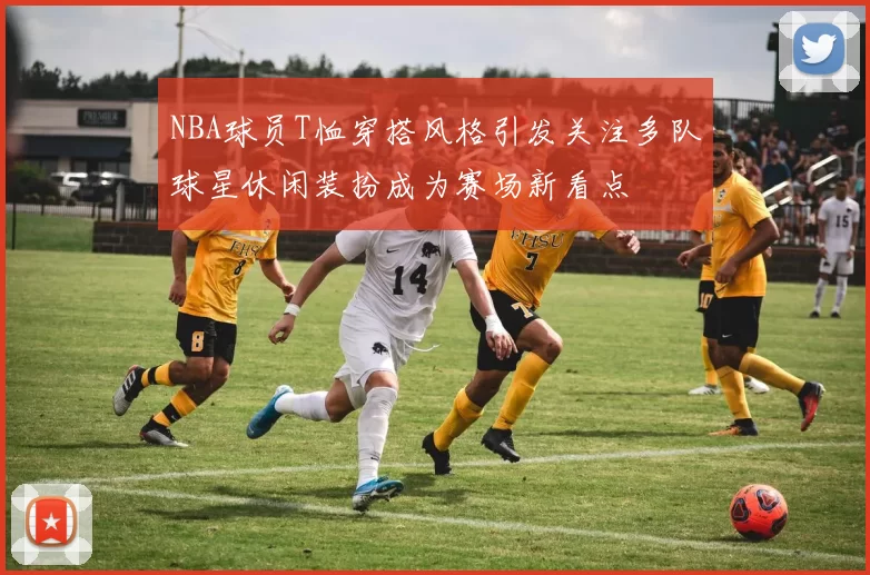 NBA球员T恤穿搭风格引发关注多队球星休闲装扮成为赛场新看点