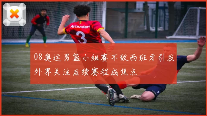 08奥运男篮小组赛不敌西班牙引发外界关注后续赛程成焦点