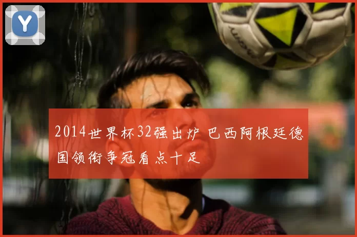 2014世界杯32强出炉 巴西阿根廷德国领衔争冠看点十足