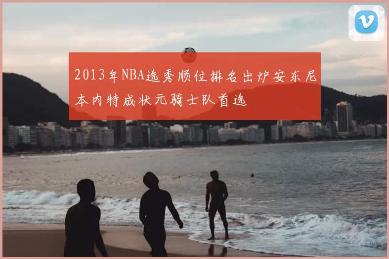 2013年NBA选秀顺位排名出炉安东尼本内特成状元骑士队首选