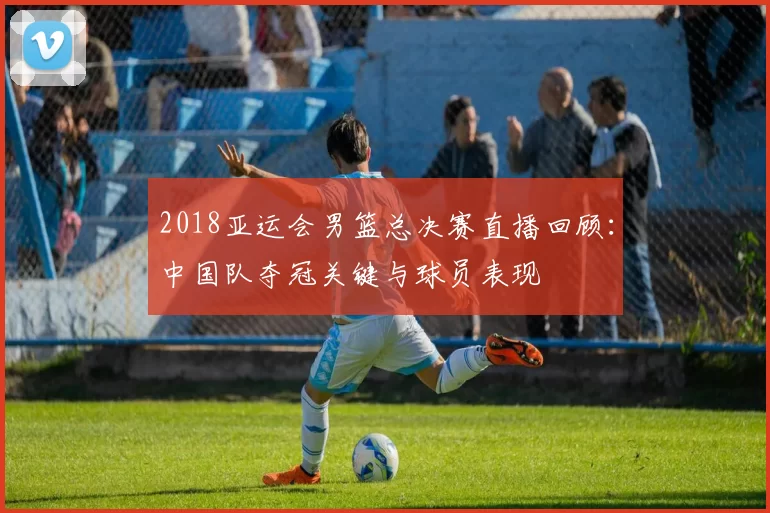 2018亚运会男篮总决赛直播回顾：中国队夺冠关键与球员表现