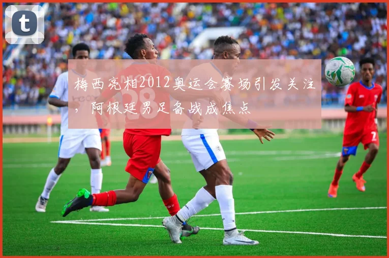 梅西亮相2012奥运会赛场引发关注，阿根廷男足备战成焦点