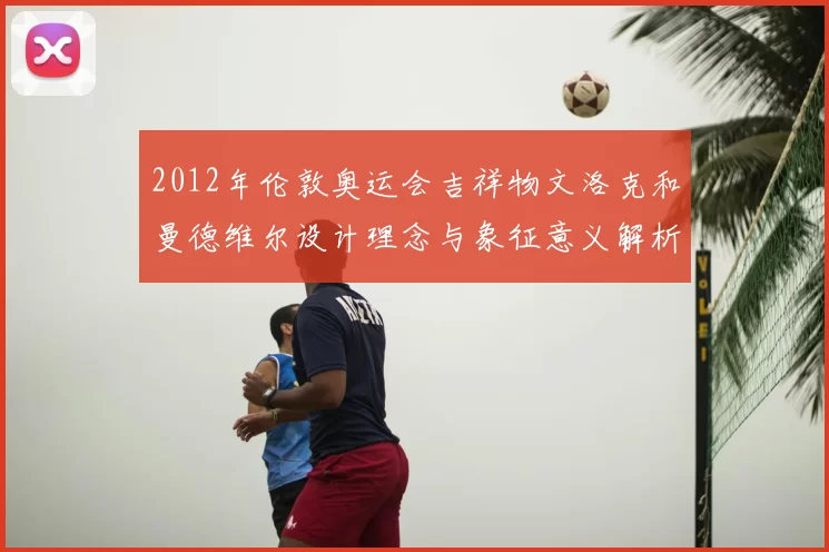 2012年伦敦奥运会吉祥物文洛克和曼德维尔设计理念与象征意义解析