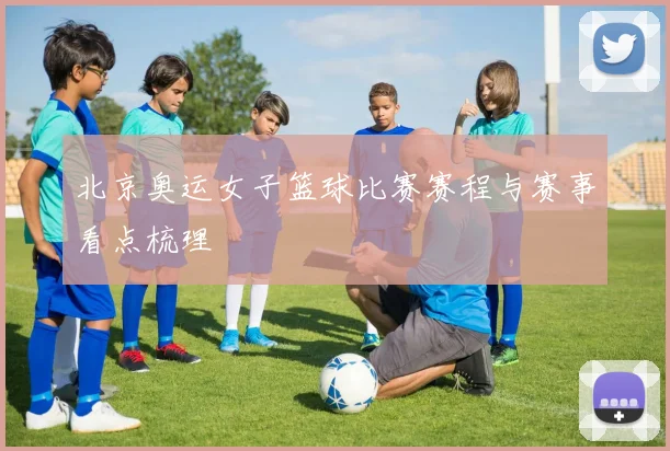 北京奥运女子篮球比赛赛程与赛事看点梳理