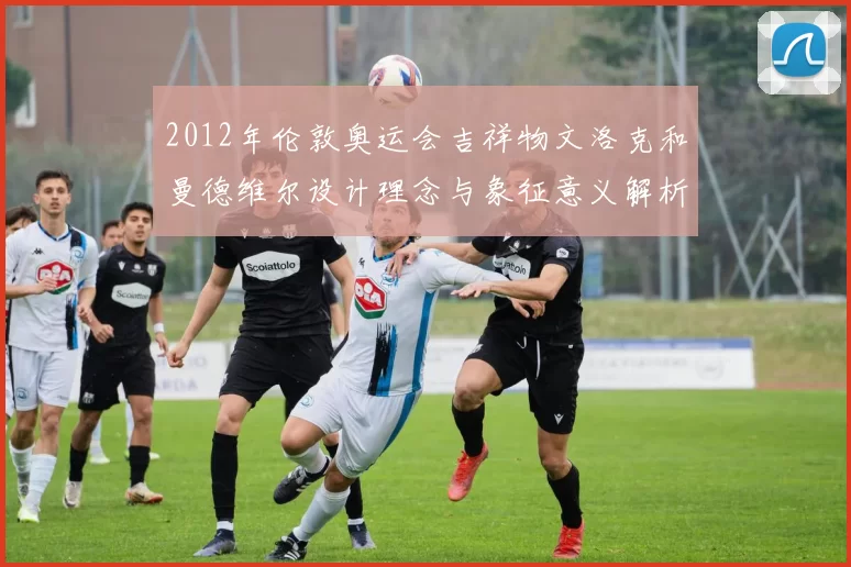2012年伦敦奥运会吉祥物文洛克和曼德维尔设计理念与象征意义解析