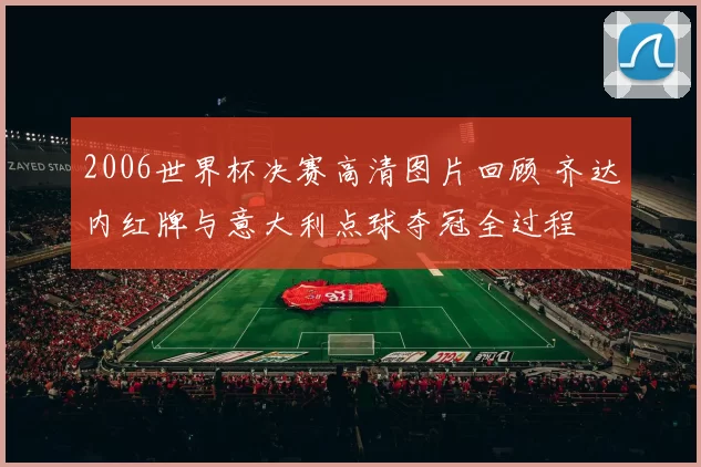 2006世界杯决赛高清图片回顾 齐达内红牌与意大利点球夺冠全过程