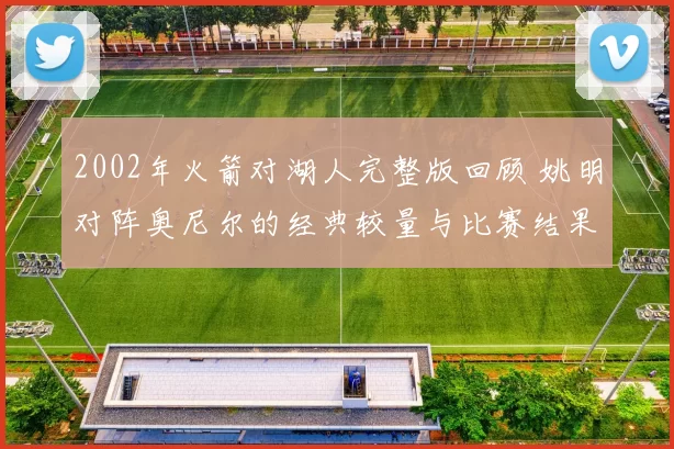 2002年火箭对湖人完整版回顾 姚明对阵奥尼尔的经典较量与比赛结果解析