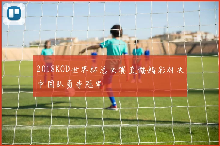 2018KOD世界杯总决赛直播精彩对决中国队勇夺冠军