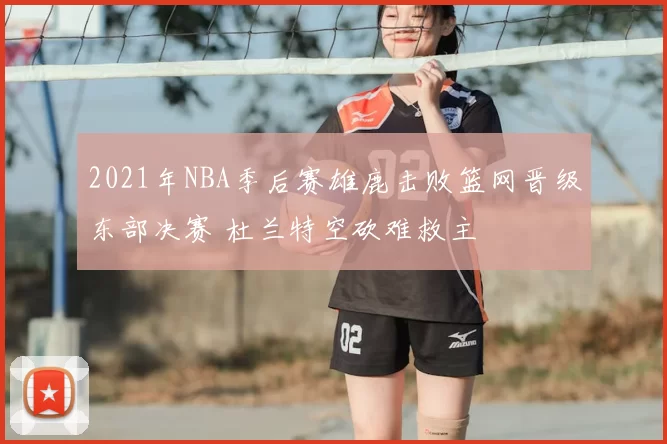 2021年NBA季后赛雄鹿击败篮网晋级东部决赛 杜兰特空砍难救主