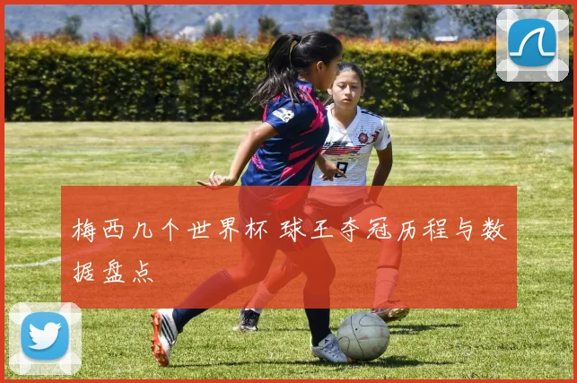 梅西几个世界杯 球王夺冠历程与数据盘点