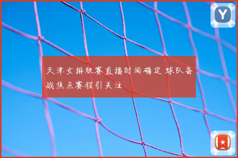 天津女排联赛直播时间确定 球队备战焦点赛程引关注